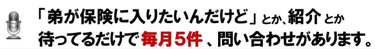 「弟が保険に入りたいんだけど」とか、紹介とか待ってるだけで毎月５件、問い合わせがあります。